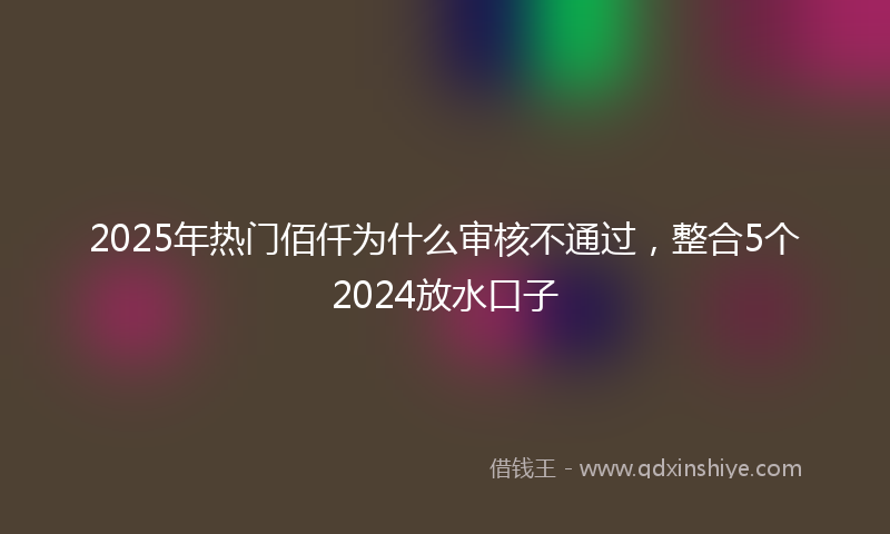 2025年热门佰仟为什么审核不通过，整合5个2024放水口子