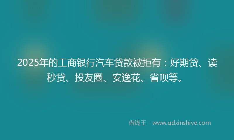 2025年的工商银行汽车贷款被拒有：好期贷、读秒贷、投友圈、安逸花、省呗等。