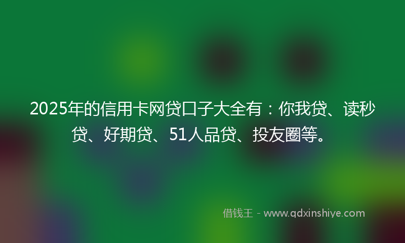 2025年的信用卡网贷口子大全有：你我贷、读秒贷、好期贷、51人品贷、投友圈等。