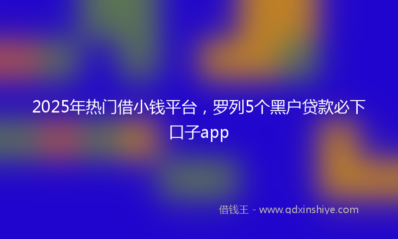 2025年热门借小钱平台，罗列5个黑户贷款必下口子app