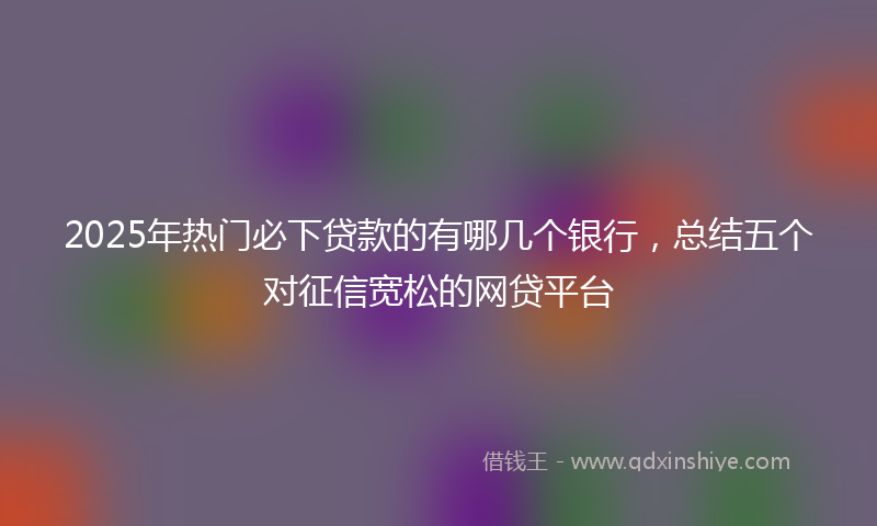 2025年热门必下贷款的有哪几个银行，总结五个对征信宽松的网贷平台