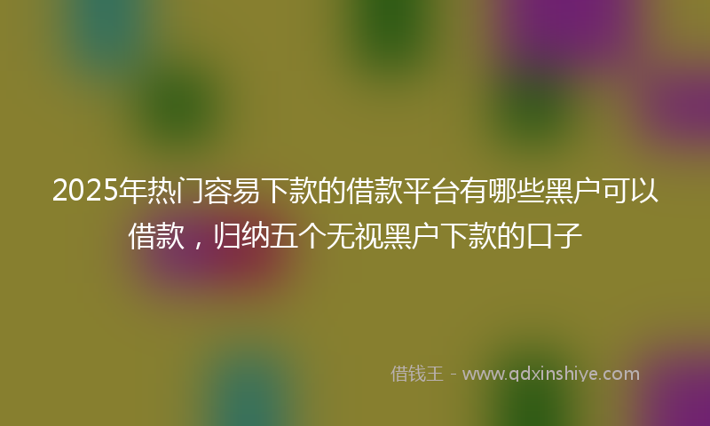 2025年热门容易下款的借款平台有哪些黑户可以借款，归纳五个无视黑户下款的口子