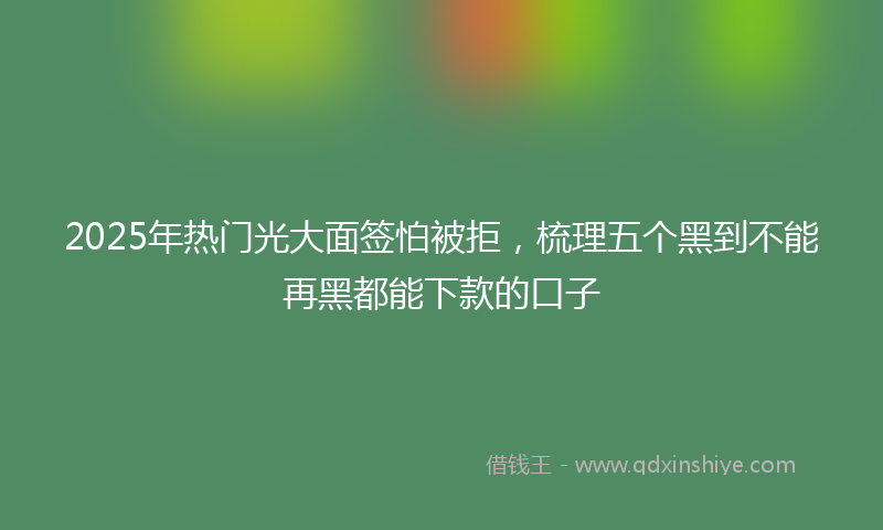 2025年热门光大面签怕被拒，梳理五个黑到不能再黑都能下款的口子