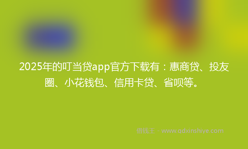 2025年的叮当贷app官方下载有：惠商贷、投友圈、小花钱包、信用卡贷、省呗等。