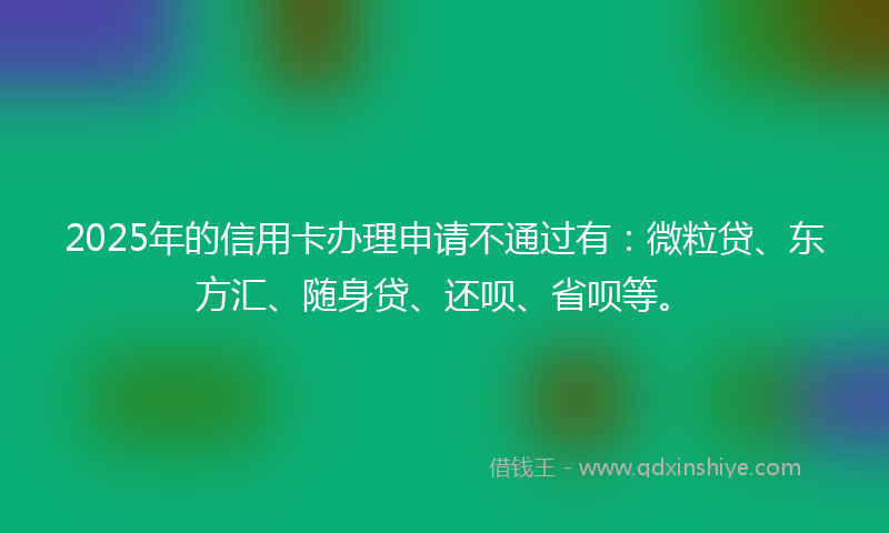 2025年的信用卡办理申请不通过有：微粒贷、东方汇、随身贷、还呗、省呗等。
