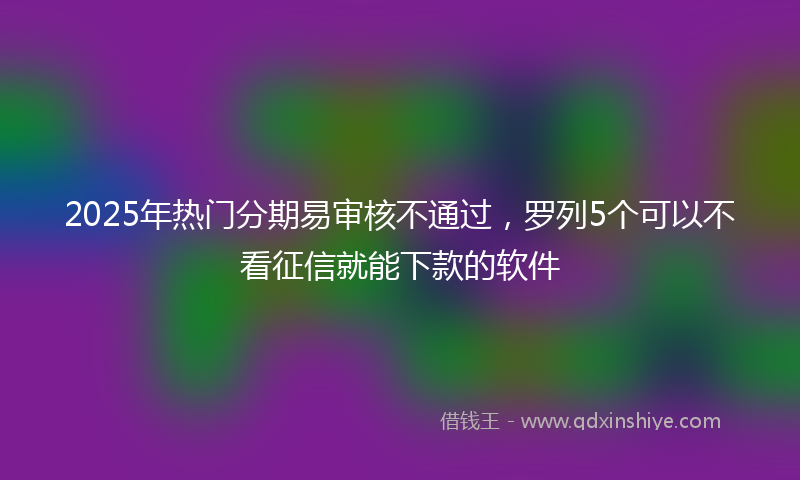 2025年热门分期易审核不通过，罗列5个可以不看征信就能下款的软件