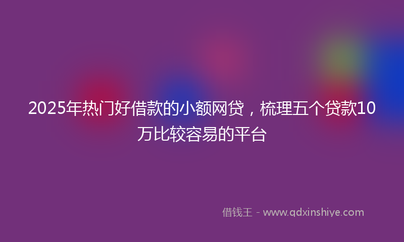 2025年热门好借款的小额网贷，梳理五个贷款10万比较容易的平台
