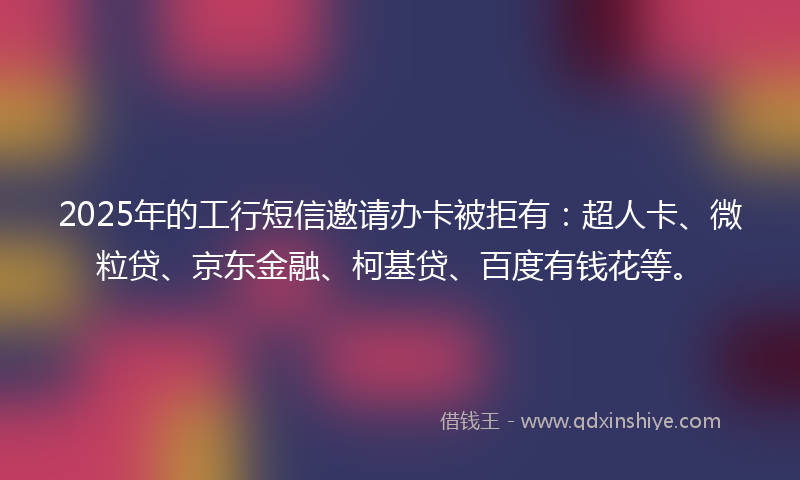 2025年的工行短信邀请办卡被拒有：超人卡、微粒贷、京东金融、柯基贷、百度有钱花等。