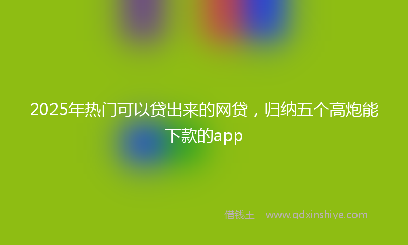2025年热门可以贷出来的网贷，归纳五个高炮能下款的app