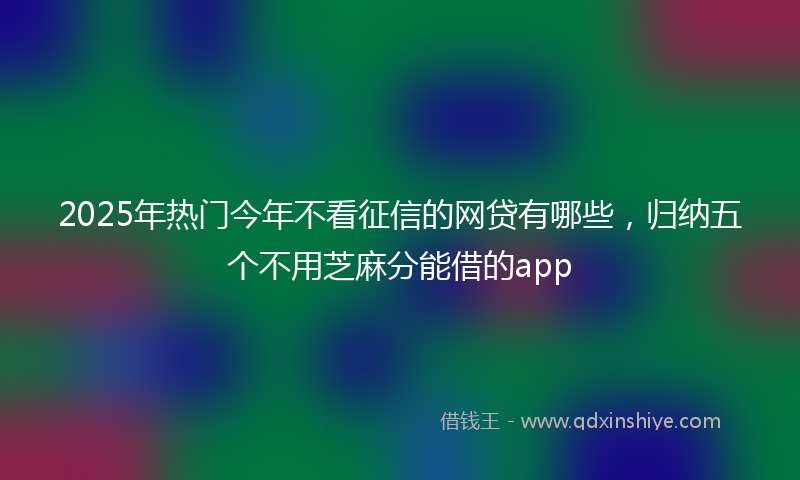 2025年热门今年不看征信的网贷有哪些，归纳五个不用芝麻分能借的app