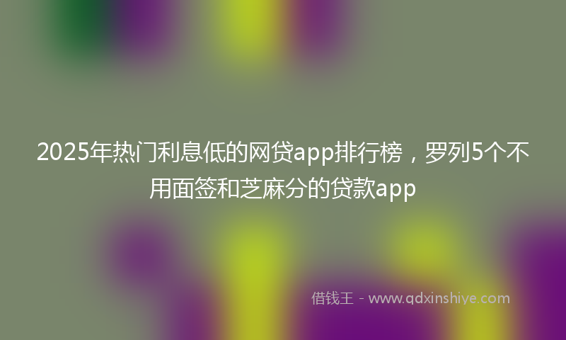 2025年热门利息低的网贷app排行榜，罗列5个不用面签和芝麻分的贷款app