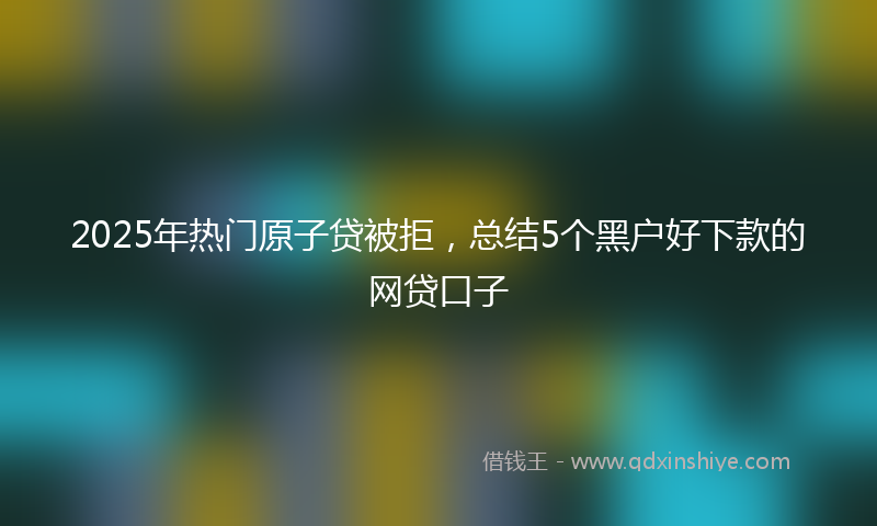 2025年热门原子贷被拒，总结5个黑户好下款的网贷口子