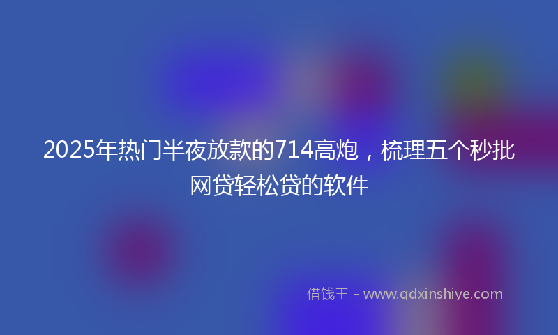 2025年热门半夜放款的714高炮，梳理五个秒批网贷轻松贷的软件