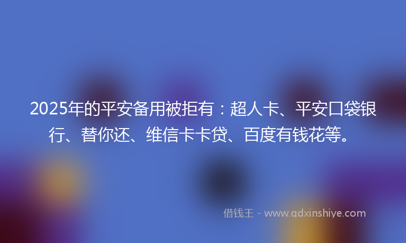 2025年的平安备用被拒有：超人卡、平安口袋银行、替你还、维信卡卡贷、百度有钱花等。
