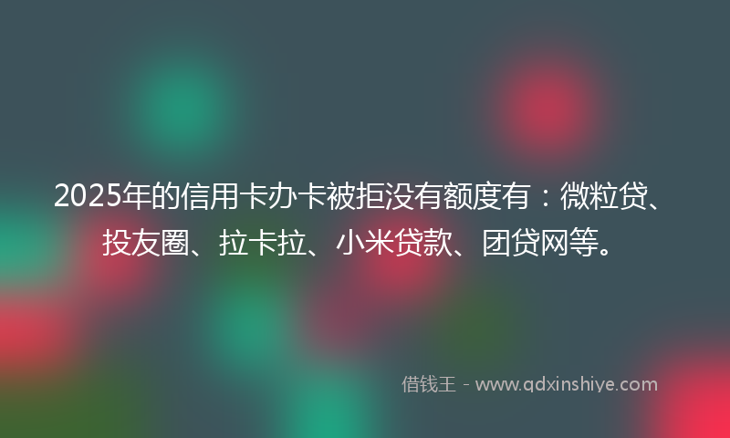 2025年的信用卡办卡被拒没有额度有：微粒贷、投友圈、拉卡拉、小米贷款、团贷网等。