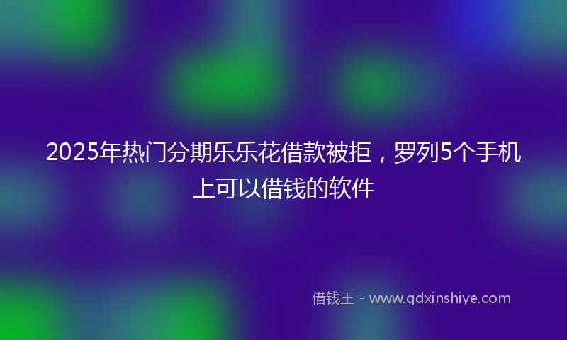 2025年热门分期乐乐花借款被拒，罗列5个手机上可以借钱的软件