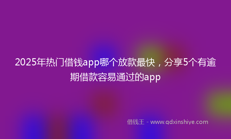 2025年热门借钱app哪个放款最快，分享5个有逾期借款容易通过的app