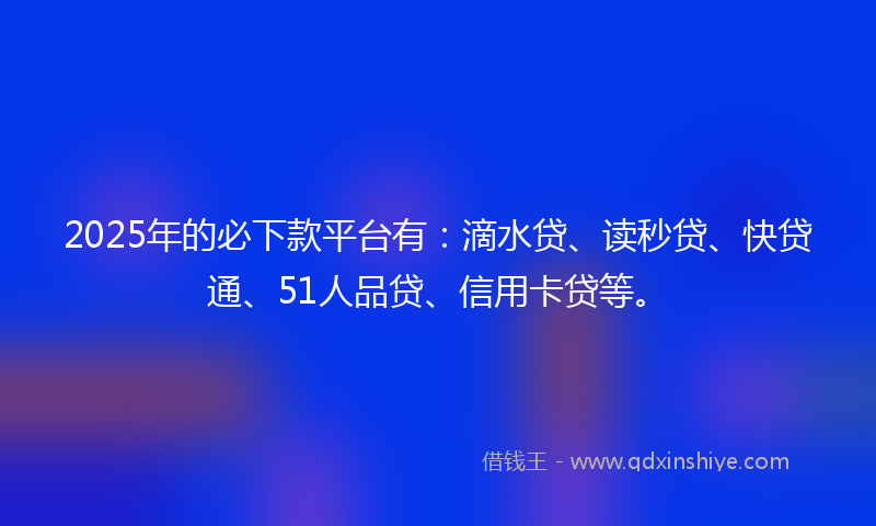 2025年的必下款平台有：滴水贷、读秒贷、快贷通、51人品贷、信用卡贷等。