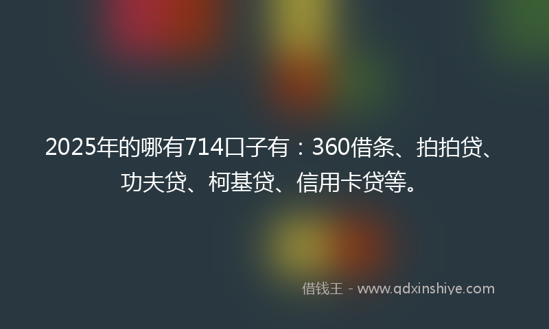 2025年的哪有714口子有：360借条、拍拍贷、功夫贷、柯基贷、信用卡贷等。