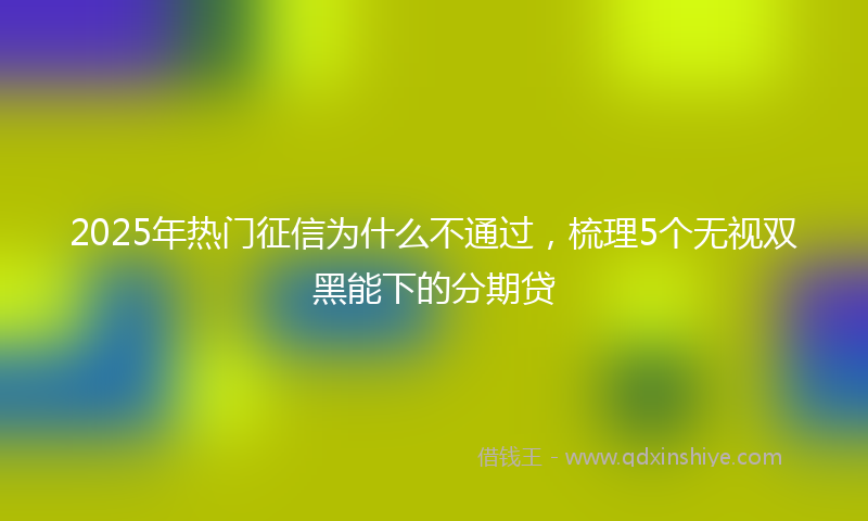 2025年热门征信为什么不通过，梳理5个无视双黑能下的分期贷