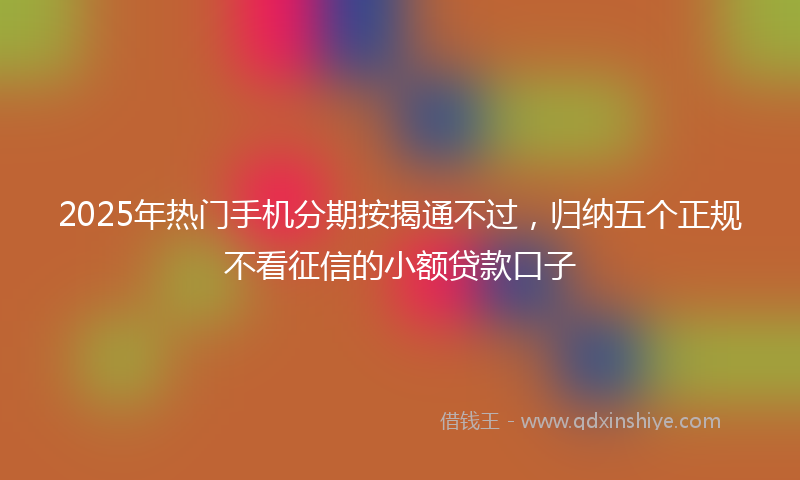 2025年热门手机分期按揭通不过，归纳五个正规不看征信的小额贷款口子