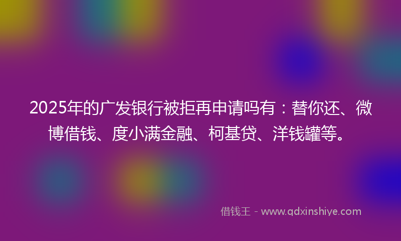 2025年的广发银行被拒再申请吗有：替你还、微博借钱、度小满金融、柯基贷、洋钱罐等。