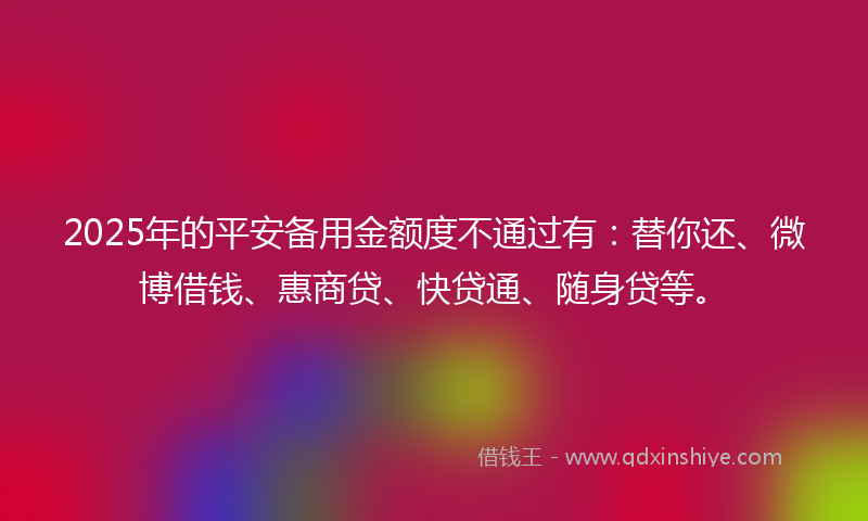 2025年的平安备用金额度不通过有：替你还、微博借钱、惠商贷、快贷通、随身贷等。