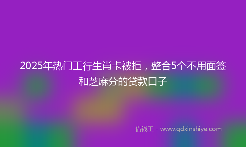 2025年热门工行生肖卡被拒，整合5个不用面签和芝麻分的贷款口子