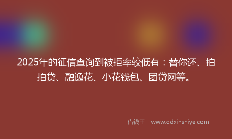 2025年的征信查询到被拒率较低有：替你还、拍拍贷、融逸花、小花钱包、团贷网等。