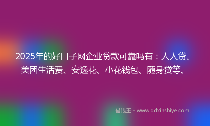 2025年的好口子网企业贷款可靠吗有：人人贷、美团生活费、安逸花、小花钱包、随身贷等。