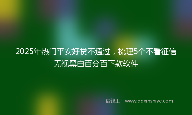 2025年热门平安好贷不通过，梳理5个不看征信无视黑白百分百下款软件