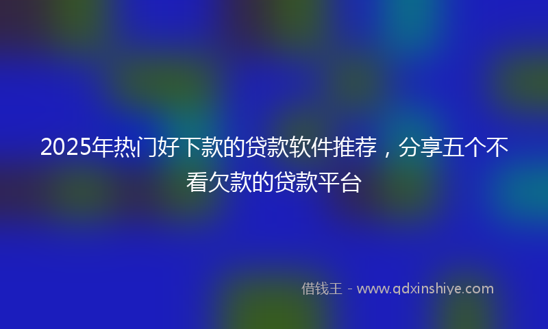 2025年热门好下款的贷款软件推荐，分享五个不看欠款的贷款平台
