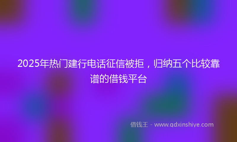 2025年热门建行电话征信被拒，归纳五个比较靠谱的借钱平台