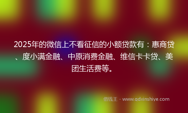2025年的微信上不看征信的小额贷款有：惠商贷、度小满金融、中原消费金融、维信卡卡贷、美团生活费等。