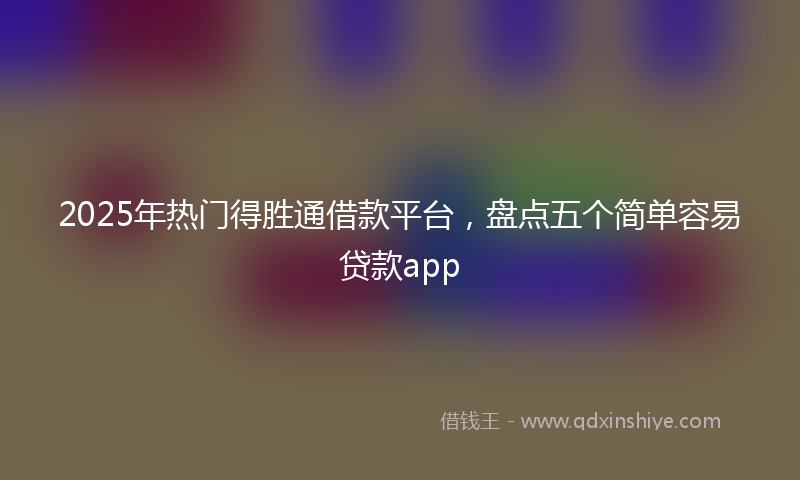 2025年热门得胜通借款平台，盘点五个简单容易贷款app
