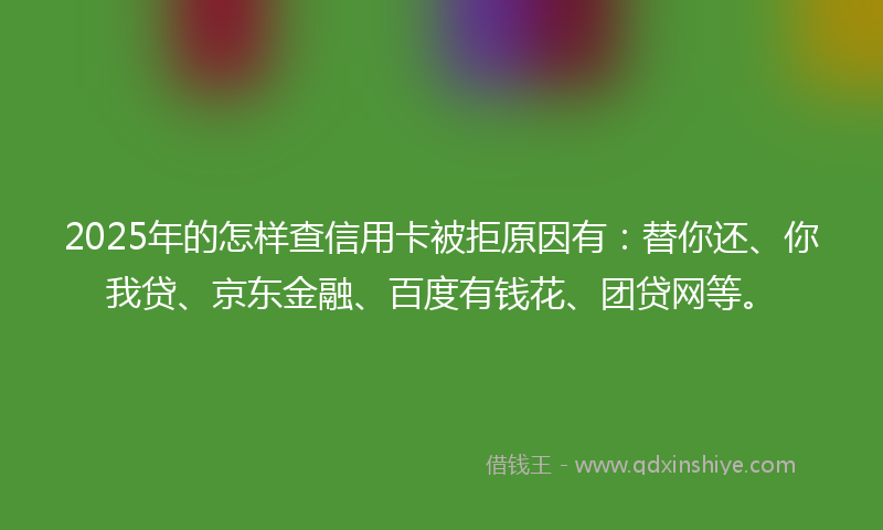 2025年的怎样查信用卡被拒原因有：替你还、你我贷、京东金融、百度有钱花、团贷网等。
