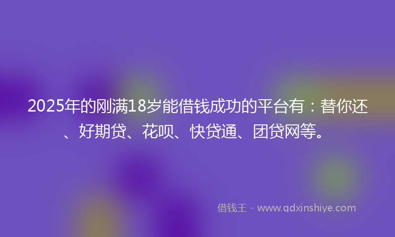 2025年的刚满18岁能借钱成功的平台有：替你还、好期贷、花呗、快贷通、团贷网等。
