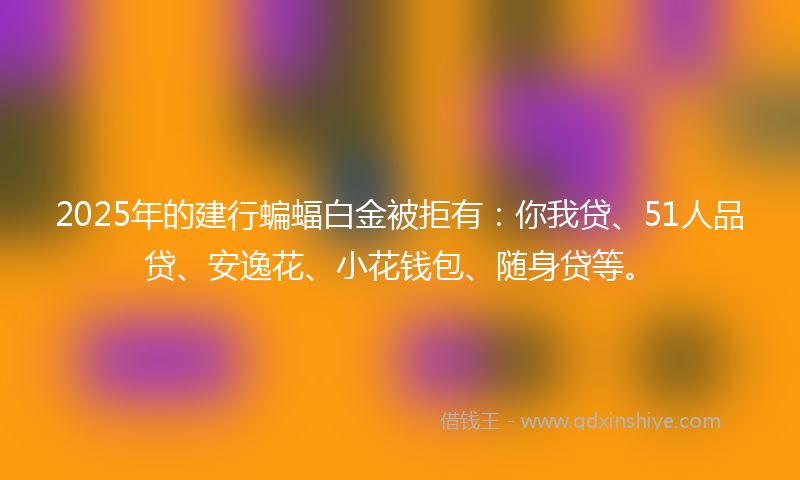 2025年的建行蝙蝠白金被拒有：你我贷、51人品贷、安逸花、小花钱包、随身贷等。