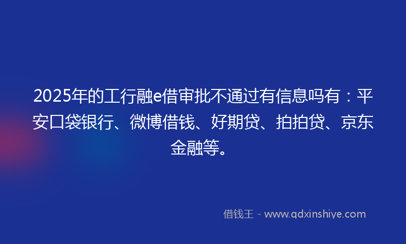 2025年的工行融e借审批不通过有信息吗有：平安口袋银行、微博借钱、好期贷、拍拍贷、京东金融等。