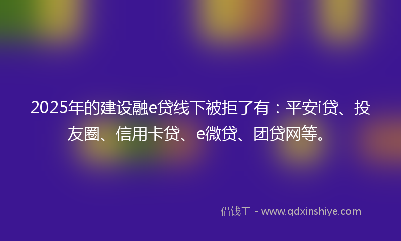 2025年的建设融e贷线下被拒了有：平安i贷、投友圈、信用卡贷、e微贷、团贷网等。