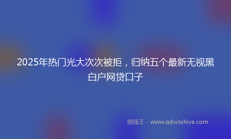 2025年热门光大次次被拒，归纳五个最新无视黑白户网贷口子