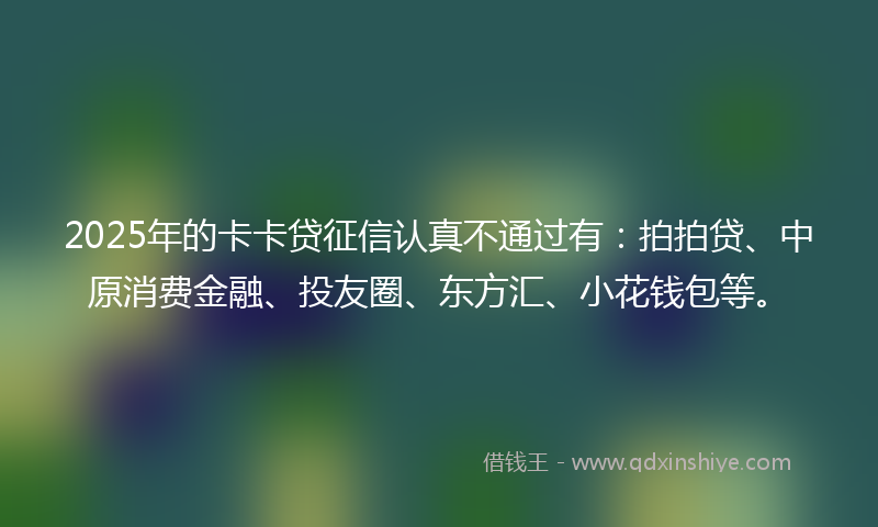 2025年的卡卡贷征信认真不通过有：拍拍贷、中原消费金融、投友圈、东方汇、小花钱包等。
