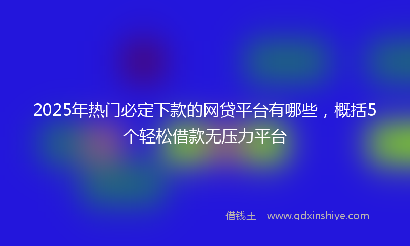 2025年热门必定下款的网贷平台有哪些，概括5个轻松借款无压力平台