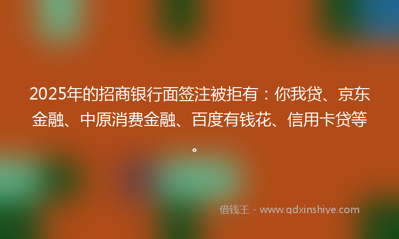 2025年的招商银行面签注被拒有：你我贷、京东金融、中原消费金融、百度有钱花、信用卡贷等。