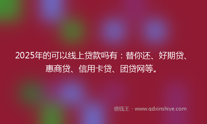 2025年的可以线上贷款吗有：替你还、好期贷、惠商贷、信用卡贷、团贷网等。