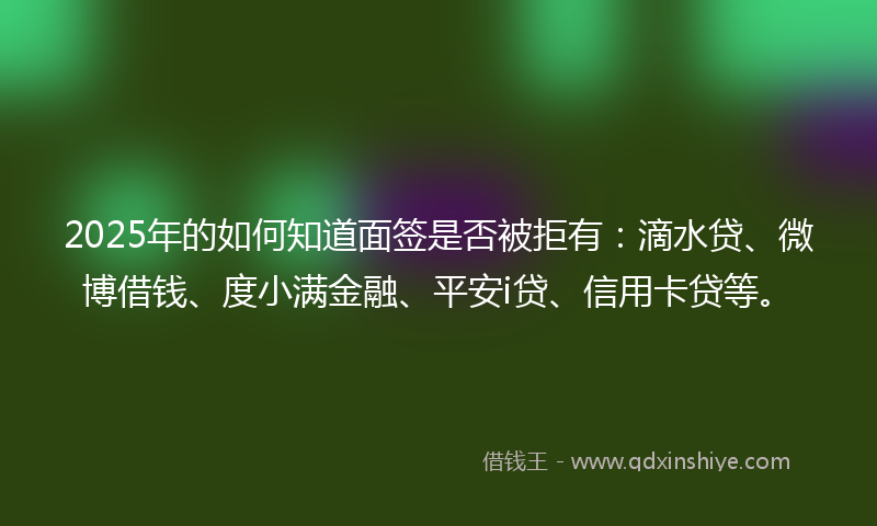 2025年的如何知道面签是否被拒有：滴水贷、微博借钱、度小满金融、平安i贷、信用卡贷等。