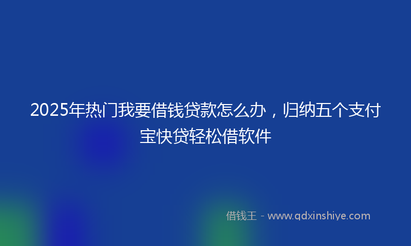 2025年热门我要借钱贷款怎么办，归纳五个支付宝快贷轻松借软件