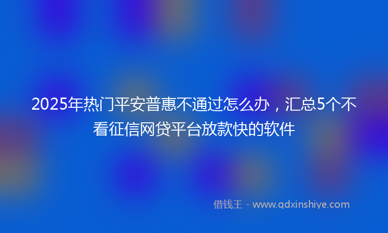 2025年热门平安普惠不通过怎么办，汇总5个不看征信网贷平台放款快的软件