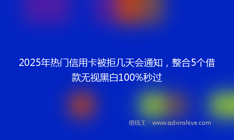 2025年热门信用卡被拒几天会通知，整合5个借款无视黑白100%秒过