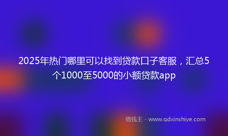 2025年热门哪里可以找到贷款口子客服，汇总5个1000至5000的小额贷款app